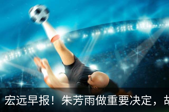 宏远早报！朱芳雨做重要决定，胡明轩深夜表态，徐杰最新消息
