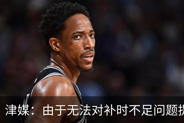 津媒：由于无法对补时不足问题提出申诉，津门虎只能吃了哑巴亏